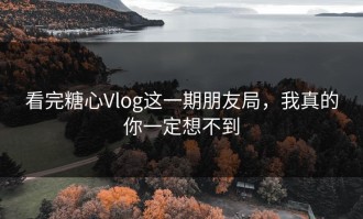 看完糖心Vlog这一期朋友局，我真的你一定想不到