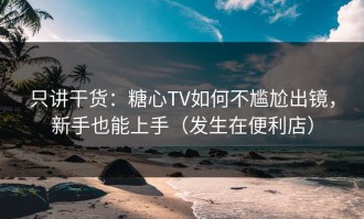 只讲干货：糖心TV如何不尴尬出镜，新手也能上手（发生在便利店）