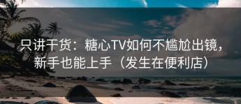 只讲干货：糖心TV如何不尴尬出镜，新手也能上手（发生在便利店）