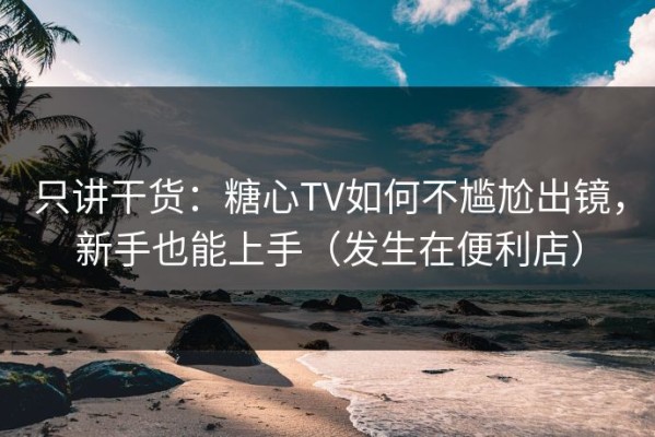 只讲干货：糖心TV如何不尴尬出镜，新手也能上手（发生在便利店）