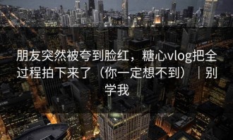 朋友突然被夸到脸红，糖心vlog把全过程拍下来了（你一定想不到）｜别学我