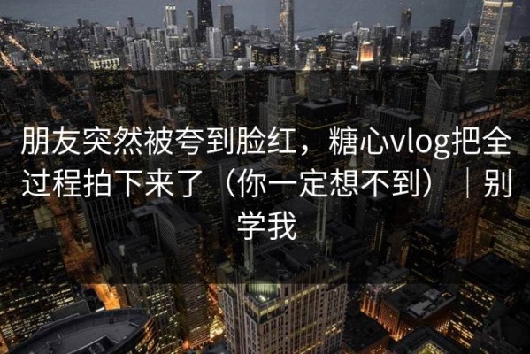 朋友突然被夸到脸红，糖心vlog把全过程拍下来了（你一定想不到）｜别学我