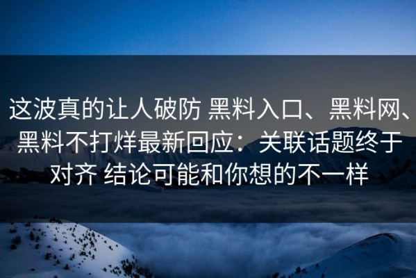这波真的让人破防 黑料入口、黑料网、黑料不打烊最新回应：关联话题终于对齐 结论可能和你想的不一样