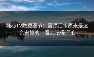 糖心TV隐藏细节：置顶话术原来是这么安排的｜看完记得评论
