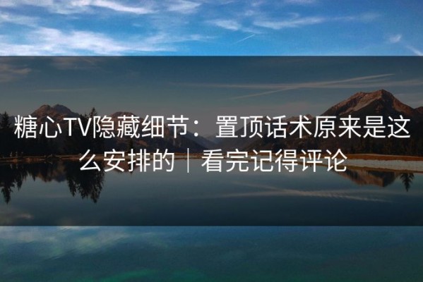 糖心TV隐藏细节：置顶话术原来是这么安排的｜看完记得评论