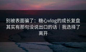 别被表面骗了：糖心vlog的成长复盘其实有那句没说出口的话｜我选择了离开