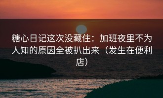 糖心日记这次没藏住：加班夜里不为人知的原因全被扒出来（发生在便利店）