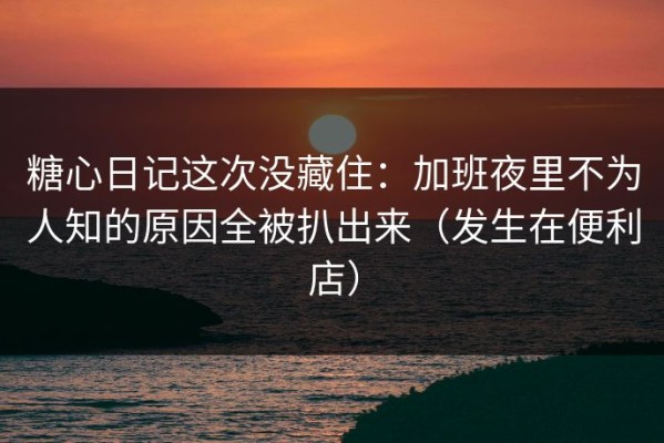 糖心日记这次没藏住：加班夜里不为人知的原因全被扒出来（发生在便利店）