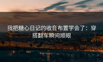 我把糖心日记的收音布置学会了：穿搭翻车瞬间顺眼