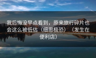 我后悔没早点看到，原来旅行碎片也会这么被低估（细思极恐）（发生在便利店）
