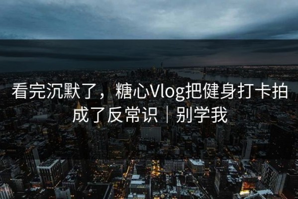 看完沉默了，糖心Vlog把健身打卡拍成了反常识｜别学我
