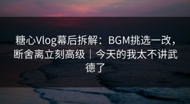 糖心Vlog幕后拆解：BGM挑选一改，断舍离立刻高级｜今天的我太不讲武德了