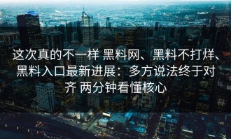 这次真的不一样 黑料网、黑料不打烊、黑料入口最新进展：多方说法终于对齐 两分钟看懂核心