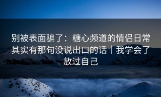 别被表面骗了：糖心频道的情侣日常其实有那句没说出口的话｜我学会了放过自己