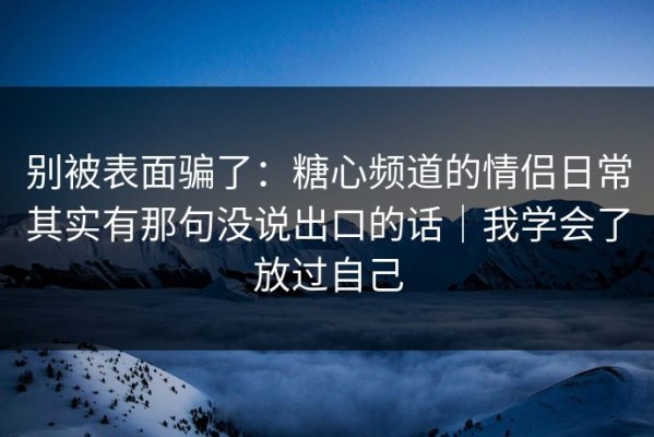 别被表面骗了：糖心频道的情侣日常其实有那句没说出口的话｜我学会了放过自己