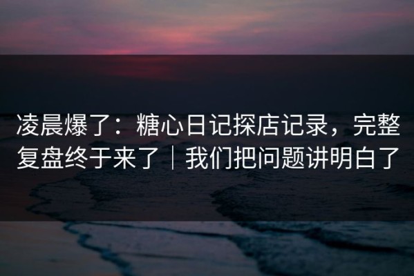 凌晨爆了：糖心日记探店记录，完整复盘终于来了｜我们把问题讲明白了