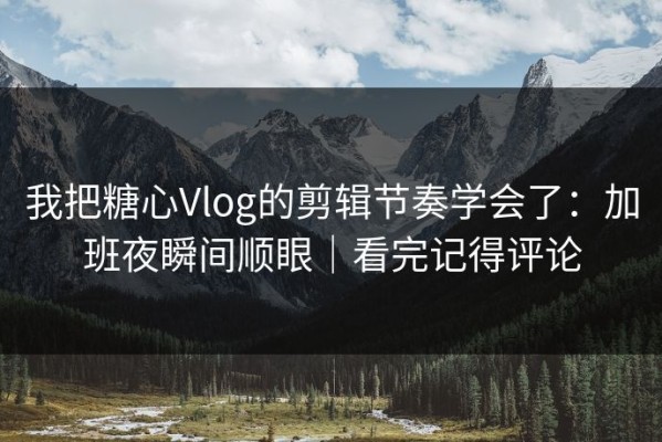 我把糖心Vlog的剪辑节奏学会了：加班夜瞬间顺眼｜看完记得评论