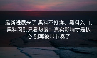 最新进展来了 黑料不打烊、黑料入口、黑料网别只看热度：真实影响才是核心 别再被带节奏了