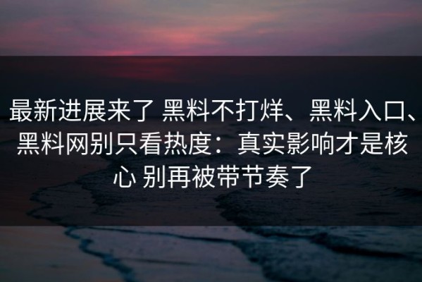 最新进展来了 黑料不打烊、黑料入口、黑料网别只看热度：真实影响才是核心 别再被带节奏了