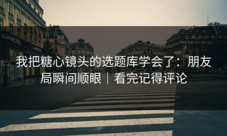 我把糖心镜头的选题库学会了：朋友局瞬间顺眼｜看完记得评论