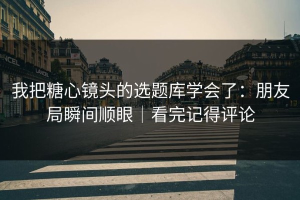 我把糖心镜头的选题库学会了：朋友局瞬间顺眼｜看完记得评论