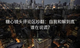 糖心镜头评论区吵翻：自我和解到底谁在说谎？