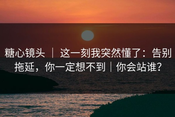 糖心镜头 ｜ 这一刻我突然懂了：告别拖延，你一定想不到｜你会站谁？