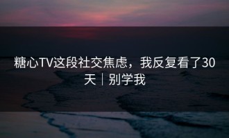 糖心TV这段社交焦虑，我反复看了30天｜别学我