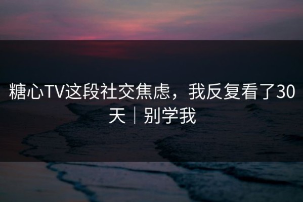 糖心TV这段社交焦虑，我反复看了30天｜别学我