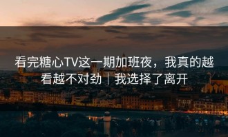 看完糖心TV这一期加班夜，我真的越看越不对劲｜我选择了离开