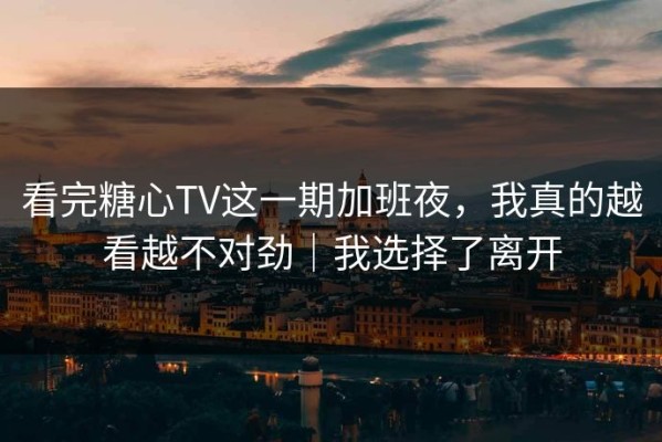 看完糖心TV这一期加班夜，我真的越看越不对劲｜我选择了离开