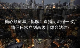 糖心频道幕后拆解：直播间流程一改，情侣日常立刻高级｜你会站谁？