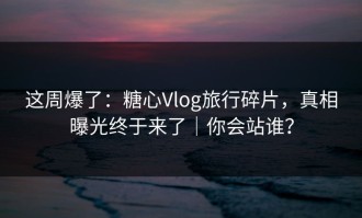 这周爆了：糖心Vlog旅行碎片，真相曝光终于来了｜你会站谁？