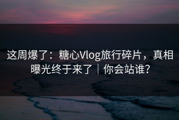 这周爆了：糖心Vlog旅行碎片，真相曝光终于来了｜你会站谁？