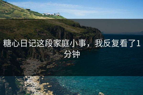 糖心日记这段家庭小事，我反复看了1分钟