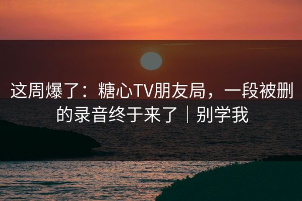 这周爆了：糖心TV朋友局，一段被删的录音终于来了｜别学我