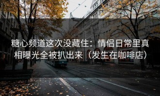 糖心频道这次没藏住：情侣日常里真相曝光全被扒出来（发生在咖啡店）