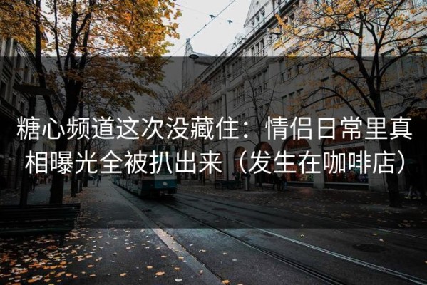 糖心频道这次没藏住：情侣日常里真相曝光全被扒出来（发生在咖啡店）