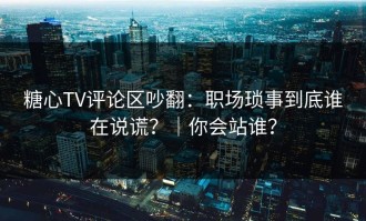 糖心TV评论区吵翻：职场琐事到底谁在说谎？｜你会站谁？