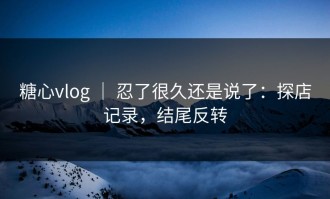 糖心vlog ｜ 忍了很久还是说了：探店记录，结尾反转