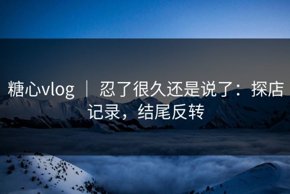 糖心vlog ｜ 忍了很久还是说了：探店记录，结尾反转