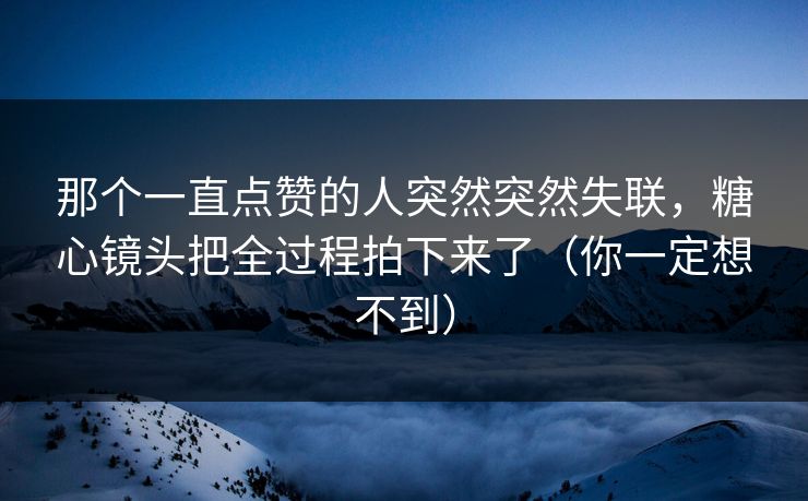 那个一直点赞的人突然突然失联，糖心镜头把全过程拍下来了（你一定想不到）