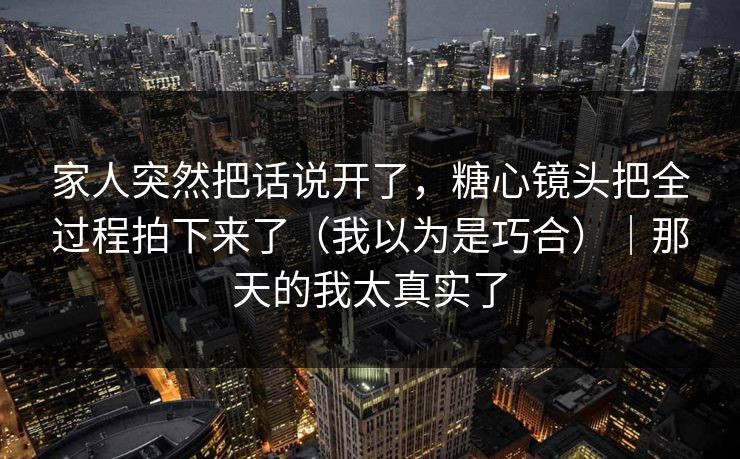 家人突然把话说开了，糖心镜头把全过程拍下来了（我以为是巧合）｜那天的我太真实了
