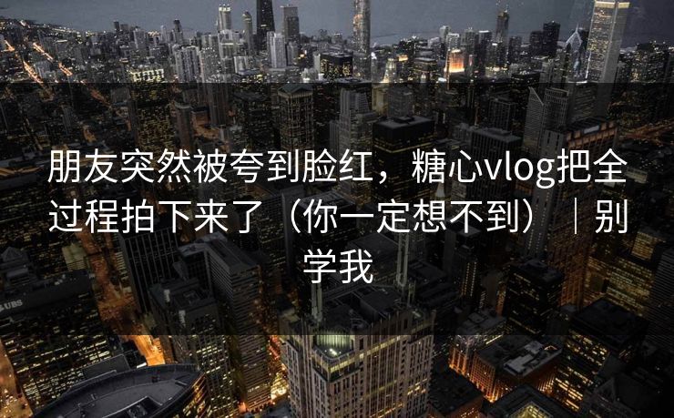 朋友突然被夸到脸红，糖心vlog把全过程拍下来了（你一定想不到）｜别学我