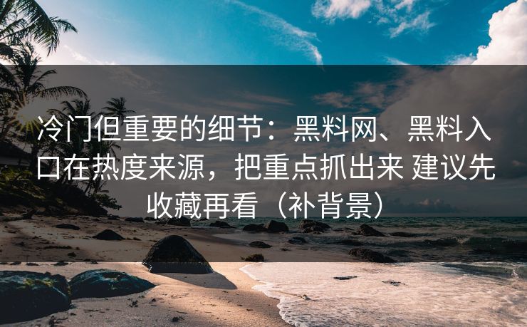 冷门但重要的细节：黑料网、黑料入口在热度来源，把重点抓出来 建议先收藏再看（补背景）