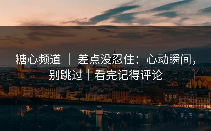 糖心频道 ｜ 差点没忍住：心动瞬间，别跳过｜看完记得评论
