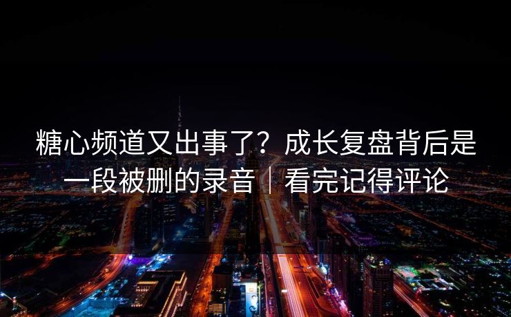 糖心频道又出事了？成长复盘背后是一段被删的录音｜看完记得评论