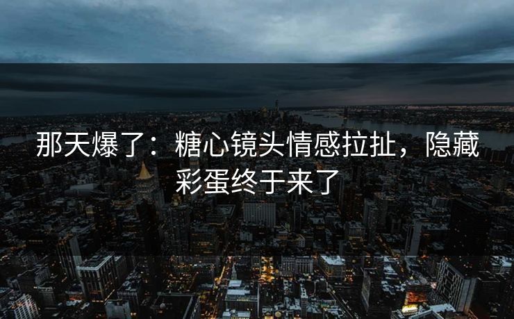 那天爆了：糖心镜头情感拉扯，隐藏彩蛋终于来了