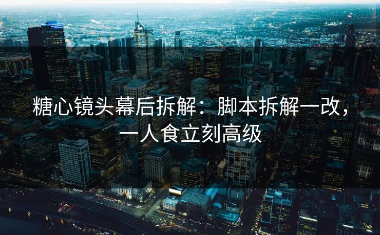 糖心镜头幕后拆解：脚本拆解一改，一人食立刻高级
