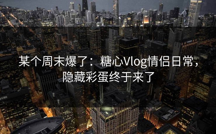 某个周末爆了：糖心Vlog情侣日常，隐藏彩蛋终于来了